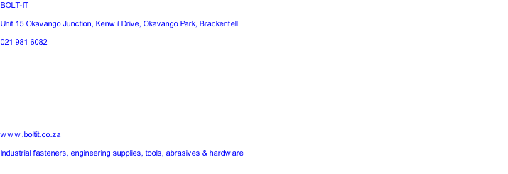 BOLT-IT
Unit 15 Okavango Junction, Kenwil Drive, Okavango Park, Brackenfell
021 981 6082




www.boltit.co.za
Industrial fasteners, engineering supplies, tools, abrasives & hardware

